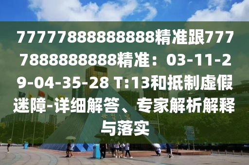 77777888888888精準跟7777888888888精準：03-11-29-04-35-28 T:13和抵制虛假迷障-詳細解答、專家解析解釋與落實