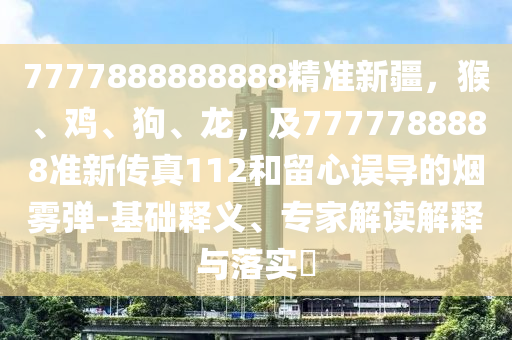 7777888888888精準(zhǔn)新疆，猴、雞、狗、龍，及7777788888準(zhǔn)新傳真112和留心誤導(dǎo)的煙霧彈-基礎(chǔ)釋義、專家解讀解釋與落實?