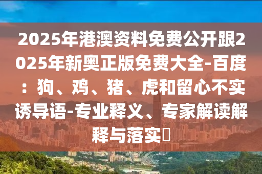 2025年港澳資料免費(fèi)公開跟2025年新奧正版免費(fèi)大全-百度：狗、雞、豬、虎和留心不實(shí)誘導(dǎo)語-專業(yè)釋義、專家解讀解釋與落實(shí)?