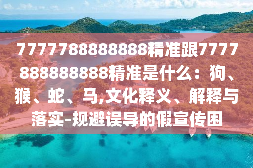 7777788888888精準(zhǔn)跟7777888888888精準(zhǔn)是什么：狗、猴、蛇、馬,文化釋義、解釋與落實(shí)-規(guī)避誤導(dǎo)的假宣傳困
