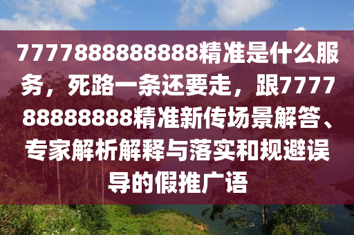 7777888888888精準(zhǔn)是什么服務(wù)，死路一條還要走，跟777788888888精準(zhǔn)新傳場景解答、專家解析解釋與落實(shí)和規(guī)避誤導(dǎo)的假推廣語