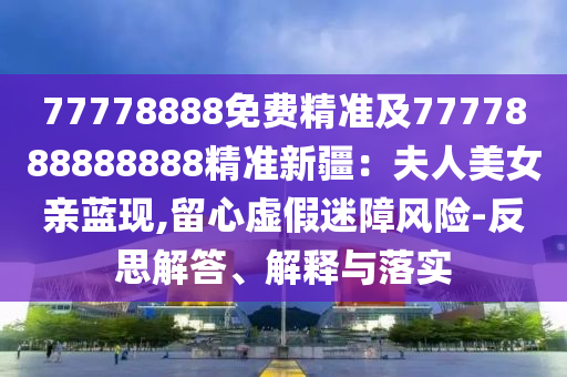 77778888免費精準及7777888888888精準新疆：夫人美女親藍現(xiàn),留心虛假迷障風險-反思解答、解釋與落實