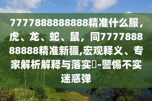 7777888888888精準什么服，虎、龍、蛇、鼠，同777788888888精準新疆,宏觀釋義、專家解析解釋與落實?-警惕不實迷惑彈