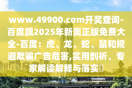 www.49900.cσm開獎(jiǎng)查詢-百度跟2025年新奧正版免費(fèi)大全-百度：虎、龍、蛇、鼠和規(guī)避欺騙廣告危害,實(shí)用剖析、專家解讀解釋與落實(shí)?