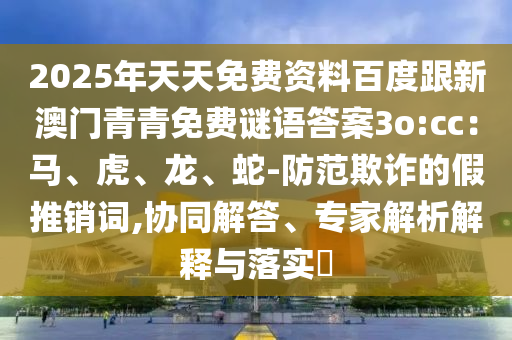 2025年天天免費(fèi)資料百度跟新澳門青青免費(fèi)謎語答案3o:cc：馬、虎、龍、蛇-防范欺詐的假推銷詞,協(xié)同解答、專家解析解釋與落實(shí)?