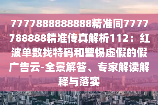 7777888888888精準(zhǔn)同7777788888精準(zhǔn)傳真解析112：紅波單數(shù)找特碼和警惕虛假的假廣告云-全景解答、專家解讀解釋與落實