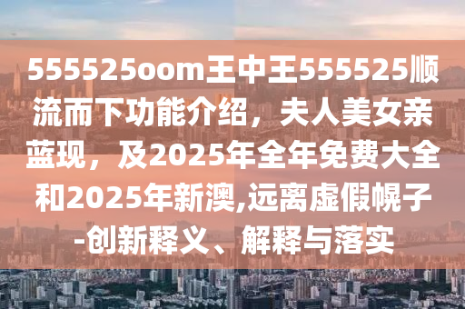 555525oom王中王555525順流而下功能介紹，夫人美女親藍(lán)現(xiàn)，及2025年全年免費(fèi)大全和2025年新澳,遠(yuǎn)離虛假幌子-創(chuàng)新釋義、解釋與落實(shí)