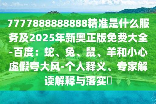7777888888888精準(zhǔn)是什么服務(wù)及2025年新奧正版免費(fèi)大全-百度：蛇、兔、鼠、羊和小心虛假夸大風(fēng)-個(gè)人釋義、專家解讀解釋與落實(shí)?