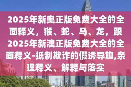 2025年新奧正版免費(fèi)大全的全面釋義，猴、蛇、馬、龍，跟2025年新澳正版免費(fèi)大全的全面釋義-抵制欺詐的假誘導(dǎo)旗,條理釋義、解釋與落實(shí)