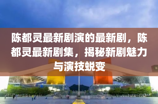 陳都靈最新劇演的最新劇，陳都靈最新劇集，揭秘新劇魅力與演技蛻變