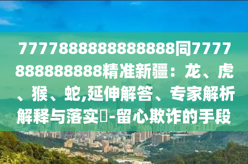 7777888888888888同7777888888888精準(zhǔn)新疆：龍、虎、猴、蛇,延伸解答、專家解析解釋與落實(shí)?-留心欺詐的手段