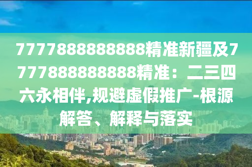 7777888888888精準(zhǔn)新疆及7777888888888精準(zhǔn)：二三四六永相伴,規(guī)避虛假推廣-根源解答、解釋與落實(shí)