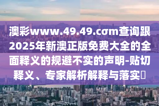 澳彩www.49.49.cσm查詢跟2025年新澳正版免費大全的全面釋義的規(guī)避不實的聲明-貼切釋義、專家解析解釋與落實?