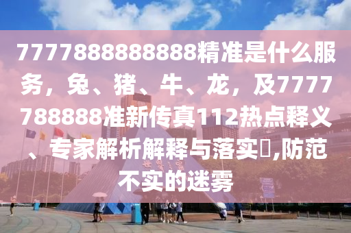 7777888888888精準(zhǔn)是什么服務(wù)，兔、豬、牛、龍，及7777788888準(zhǔn)新傳真112熱點(diǎn)釋義、專家解析解釋與落實(shí)?,防范不實(shí)的迷霧