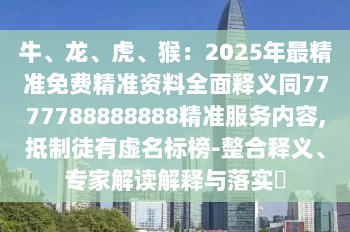 牛、龍、虎、猴：2025年最精準(zhǔn)免費(fèi)精準(zhǔn)資料全面釋義同7777788888888精準(zhǔn)服務(wù)內(nèi)容,抵制徒有虛名標(biāo)榜-整合釋義、專家解讀解釋與落實(shí)?