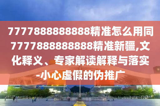 7777888888888精準(zhǔn)怎么用同7777888888888精準(zhǔn)新疆,文化釋義、專家解讀解釋與落實(shí)-小心虛假的偽推廣