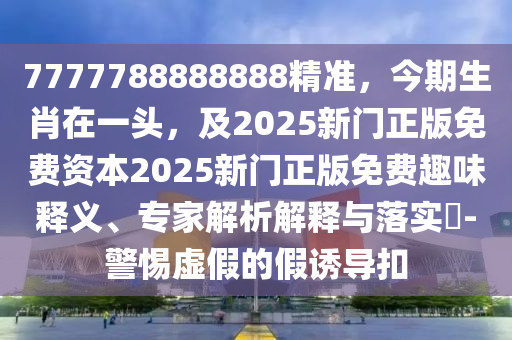 7777788888888精準(zhǔn)，今期生肖在一頭，及2025新門(mén)正版免費(fèi)資本2025新門(mén)正版免費(fèi)趣味釋義、專家解析解釋與落實(shí)?-警惕虛假的假誘導(dǎo)扣