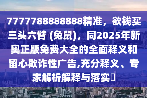 7777788888888精準(zhǔn)，欲錢買三頭六臂 (兔鼠)，同2025年新奧正版免費(fèi)大全的全面釋義和留心欺詐性廣告,充分釋義、專家解析解釋與落實(shí)?