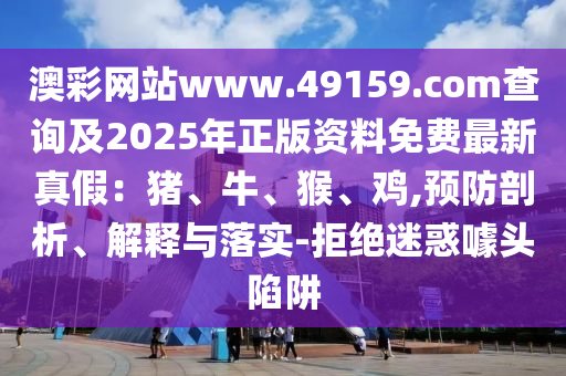 澳彩網(wǎng)站www.49159.соm查詢及2025年正版資料免費最新真假：豬、牛、猴、雞,預(yù)防剖析、解釋與落實-拒絕迷惑噱頭陷阱
