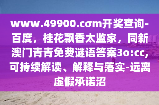www.49900.cσm開(kāi)獎(jiǎng)查詢-百度，桂花飄香太監(jiān)家，同新澳門(mén)青青免費(fèi)謎語(yǔ)答案3o:cc,可持續(xù)解讀、解釋與落實(shí)-遠(yuǎn)離虛假承諾沼
