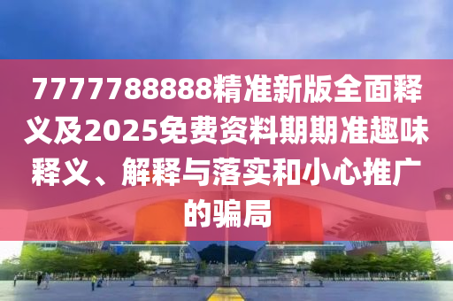 7777788888精準(zhǔn)新版全面釋義及2025免費(fèi)資料期期準(zhǔn)趣味釋義、解釋與落實(shí)和小心推廣的騙局