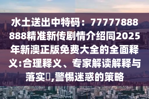 水土送出中特碼：77777888888精準(zhǔn)新傳劇情介紹同2025年新澳正版免費大全的全面釋義:合理釋義、專家解讀解釋與落實?,警惕迷惑的策略