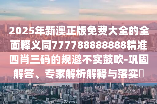 2025年新澳正版免費(fèi)大全的全面釋義石家莊阿鷗環(huán)保科技有限公司同777788888888精準(zhǔn)四肖三碼的規(guī)避不實(shí)鼓吹-鞏固解答、專家解析解釋與落實(shí)?