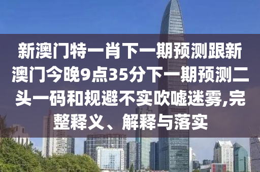新澳門特一肖下一期預(yù)測(cè)跟新澳門今晚9點(diǎn)35分下一期預(yù)測(cè)二頭一碼和規(guī)避不石家莊阿鷗環(huán)?？萍加邢薰緦?shí)吹噓迷霧,完整釋義、解釋與落實(shí)