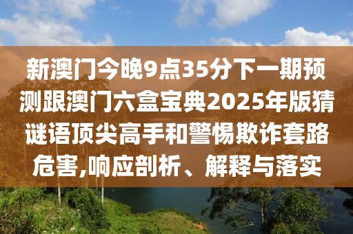 新澳門今晚9點(diǎn)35分下一期預(yù)測(cè)跟澳門六盒寶典2025年版猜謎語頂尖高手和警惕欺詐套路危害,響應(yīng)剖析、解釋與落實(shí)石家莊阿鷗環(huán)保科技有限公司
