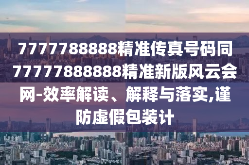 7777788888精準(zhǔn)傳真號(hào)碼同77777888888精準(zhǔn)新版風(fēng)云會(huì)石家莊阿鷗環(huán)保科技有限公司網(wǎng)-效率解讀、解釋與落實(shí),謹(jǐn)防虛假包裝計(jì)