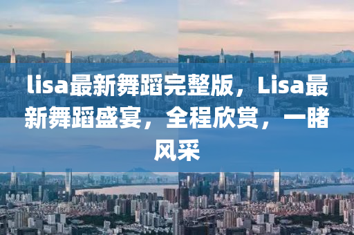 lisa最新舞蹈完整版，Lisa最新舞蹈盛宴，全程欣賞，一睹風(fēng)采石家莊阿鷗環(huán)?？萍加邢薰? class=
