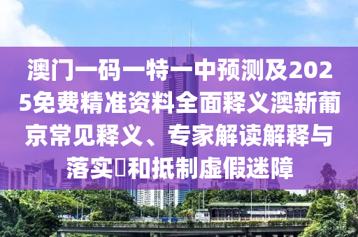 澳門一碼一特一中預(yù)測及2025免費精準(zhǔn)資料全面釋義澳新葡京常見釋義、專家解石家莊阿鷗環(huán)?？萍加邢薰咀x解釋與落實?和抵制虛假迷障