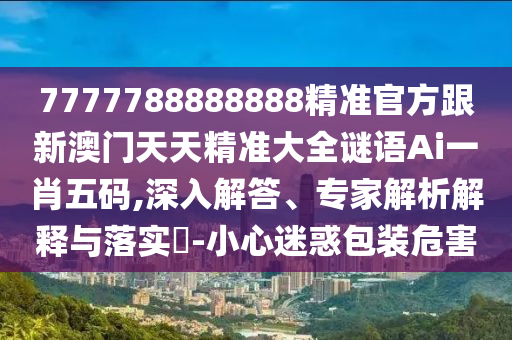 777778888888石家莊阿鷗環(huán)?？萍加邢薰?精準(zhǔn)官方跟新澳門天天精準(zhǔn)大全謎語Ai一肖五碼,深入解答、專家解析解釋與落實?-小心迷惑包裝危害