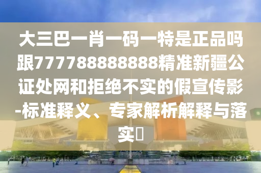 大三巴一肖一碼一特是正品嗎跟7石家莊阿鷗環(huán)?？萍加邢薰?7788888888精準(zhǔn)新疆公證處網(wǎng)和拒絕不實的假宣傳影-標(biāo)準(zhǔn)釋義、專家解析解釋與落實?