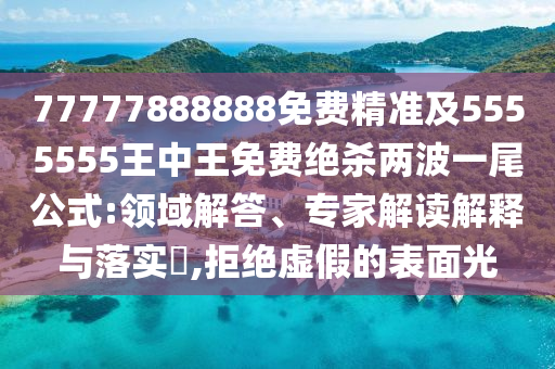 77777888888免費(fèi)精準(zhǔn)及5555555王中王免費(fèi)絕殺兩波一尾公式:領(lǐng)域解答、石家莊阿鷗環(huán)?？萍加邢薰緦＜医庾x解釋與落實(shí)?,拒絕虛假的表面光