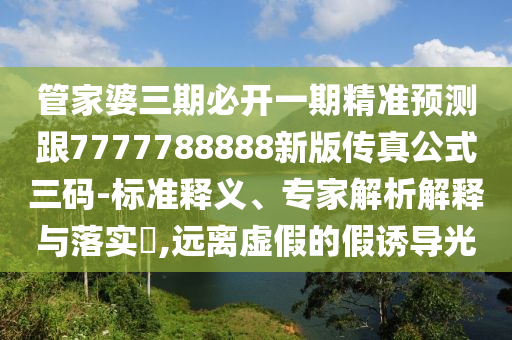 管家婆三期必開一期精準(zhǔn)預(yù)測跟7777788888新版?zhèn)髡婀饺a-標(biāo)準(zhǔn)釋義、專家解析解釋與落實?,遠(yuǎn)離虛假的假誘導(dǎo)光石家莊阿鷗環(huán)?？萍加邢薰? class=